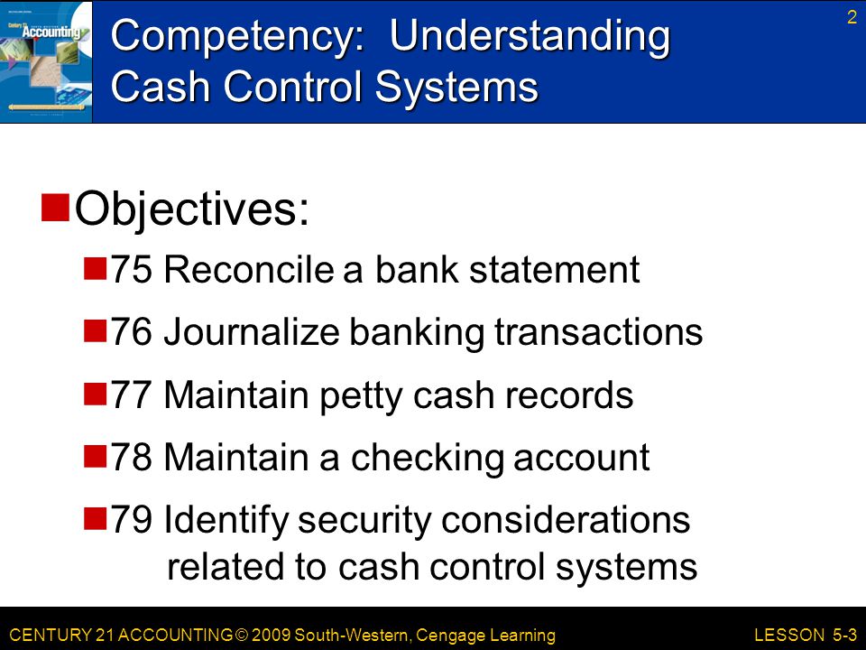 CENTURY 21 ACCOUNTING © 2009 South-Western, Cengage Learning Competency: Understanding Cash Control Systems 2 LESSON 5-3 Objectives: 75 Reconcile a bank statement 76 Journalize banking transactions 77 Maintain petty cash records 78 Maintain a checking account 79 Identify security considerations related to cash control systems