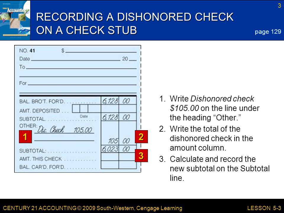 CENTURY 21 ACCOUNTING © 2009 South-Western, Cengage Learning 3 LESSON 5-3 RECORDING A DISHONORED CHECK ON A CHECK STUB 1.Write Dishonored check $ on the line under the heading Other. page Write the total of the dishonored check in the amount column.