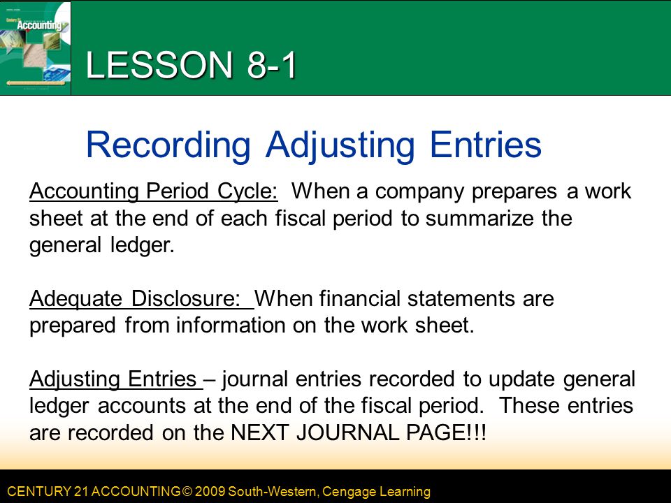 CENTURY 21 ACCOUNTING © 2009 South-Western, Cengage Learning LESSON 8-1 Recording Adjusting Entries Accounting Period Cycle: When a company prepares a work sheet at the end of each fiscal period to summarize the general ledger.