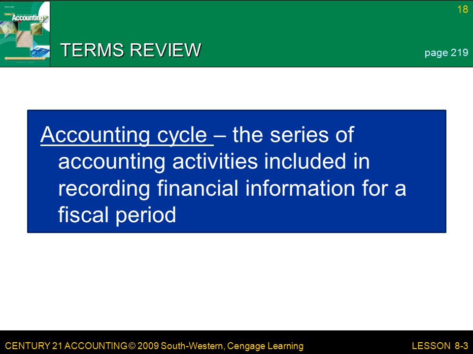 CENTURY 21 ACCOUNTING © 2009 South-Western, Cengage Learning 18 LESSON 8-3 TERMS REVIEW Accounting cycle – the series of accounting activities included in recording financial information for a fiscal period page 219