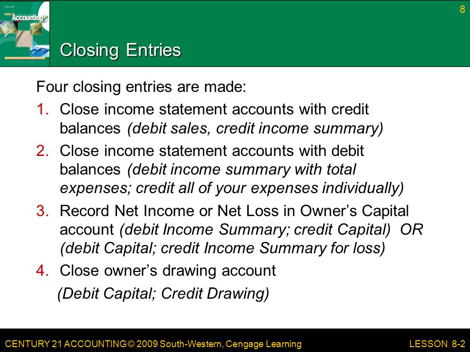 CENTURY 21 ACCOUNTING © 2009 South-Western, Cengage Learning Closing Entries Four closing entries are made: 1.Close income statement accounts with credit balances (debit sales, credit income summary) 2.Close income statement accounts with debit balances (debit income summary with total expenses; credit all of your expenses individually) 3.Record Net Income or Net Loss in Owner’s Capital account (debit Income Summary; credit Capital) OR (debit Capital; credit Income Summary for loss) 4.Close owner’s drawing account (Debit Capital; Credit Drawing) Close 8 LESSON 8-2