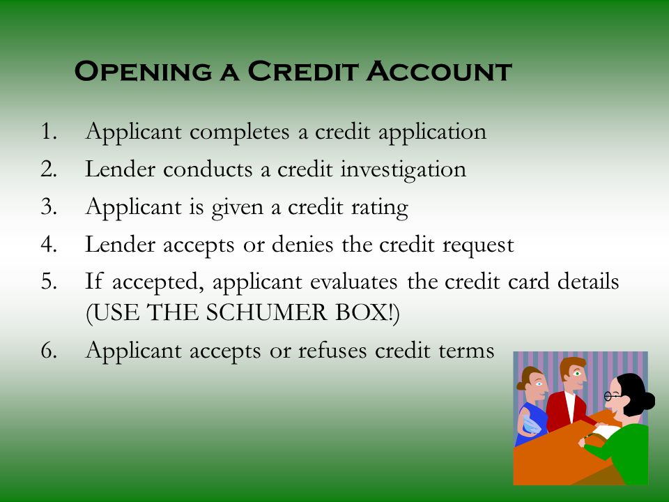 Opening a Credit Account 1.Applicant completes a credit application 2.Lender conducts a credit investigation 3.Applicant is given a credit rating 4.Lender accepts or denies the credit request 5.If accepted, applicant evaluates the credit card details (USE THE SCHUMER BOX!) 6.Applicant accepts or refuses credit terms