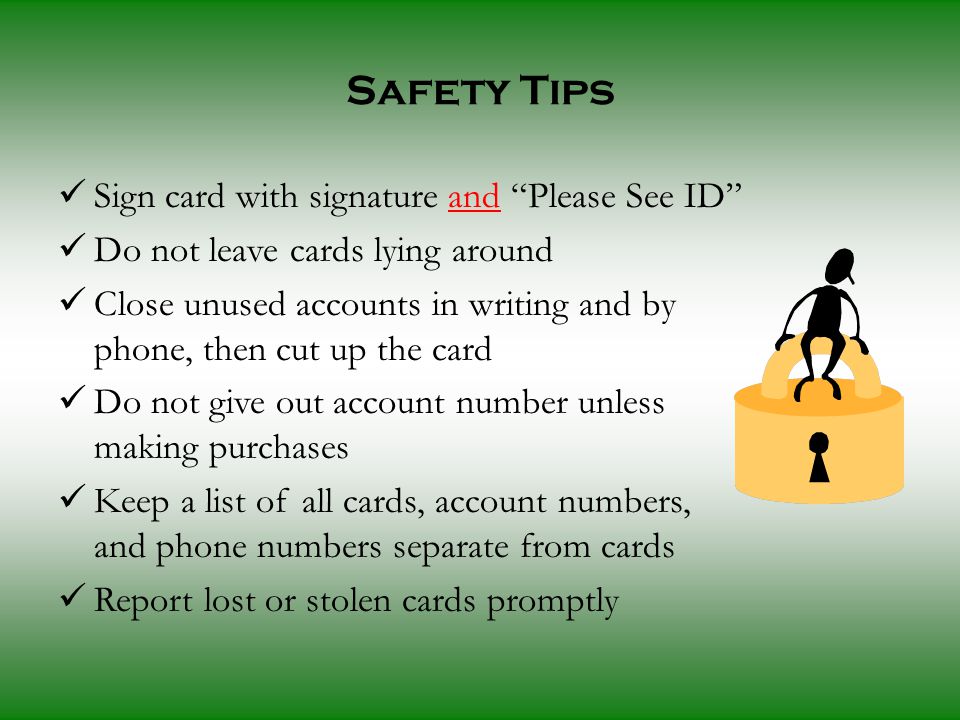 Sign card with signature and Please See ID Do not leave cards lying around Close unused accounts in writing and by phone, then cut up the card Do not give out account number unless making purchases Keep a list of all cards, account numbers, and phone numbers separate from cards Report lost or stolen cards promptly Safety Tips
