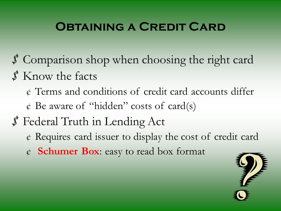 Obtaining a Credit Card $ Comparison shop when choosing the right card $ Know the facts ¢ Terms and conditions of credit card accounts differ ¢ Be aware of hidden costs of card(s) $ Federal Truth in Lending Act ¢ Requires card issuer to display the cost of credit card ¢ Schumer Box: easy to read box format