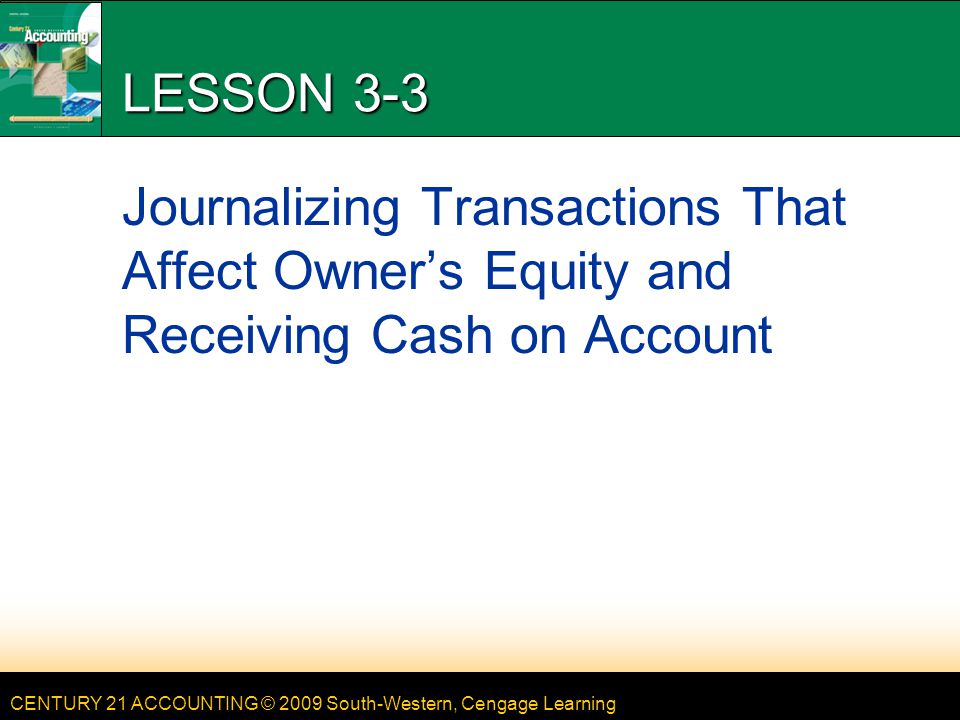 CENTURY 21 ACCOUNTING © 2009 South-Western, Cengage Learning LESSON 3-3 Journalizing Transactions That Affect Owner’s Equity and Receiving Cash on Account