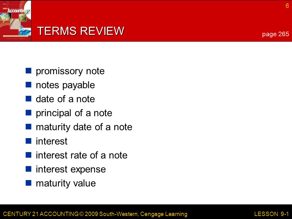 CENTURY 21 ACCOUNTING © 2009 South-Western, Cengage Learning 6 LESSON 9-1 TERMS REVIEW promissory note notes payable date of a note principal of a note maturity date of a note interest interest rate of a note interest expense maturity value page 265