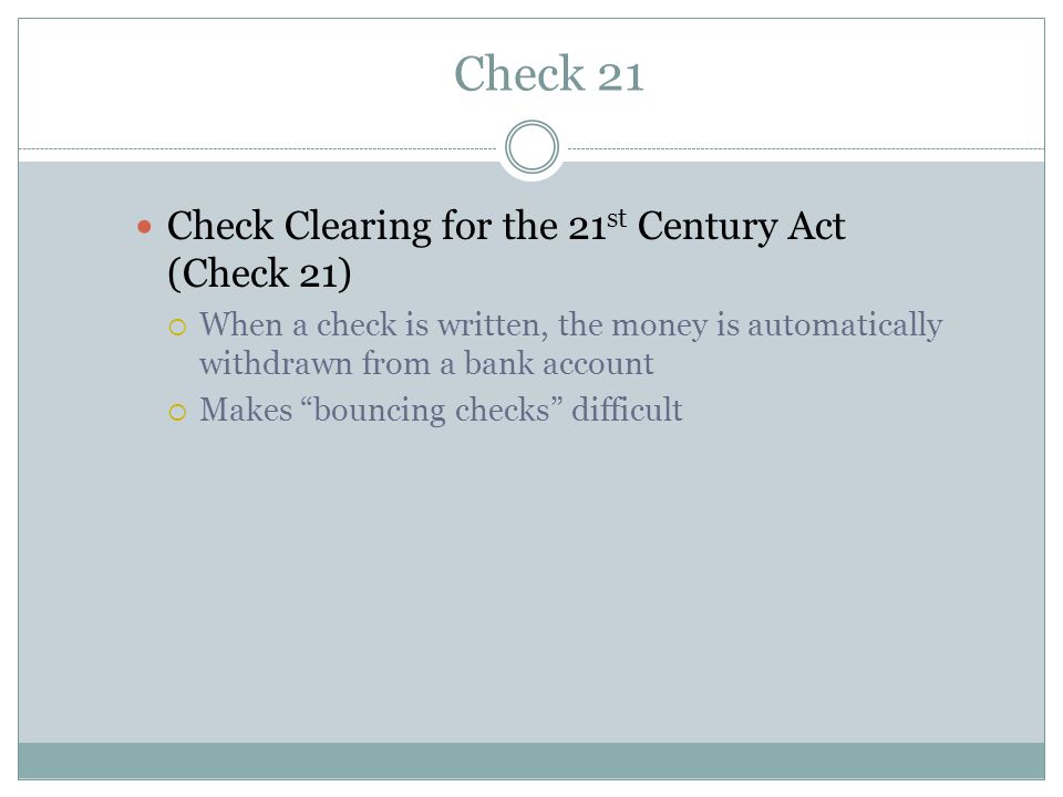 Check 21 Check Clearing for the 21 st Century Act (Check 21)  When a check is written, the money is automatically withdrawn from a bank account  Makes bouncing checks difficult