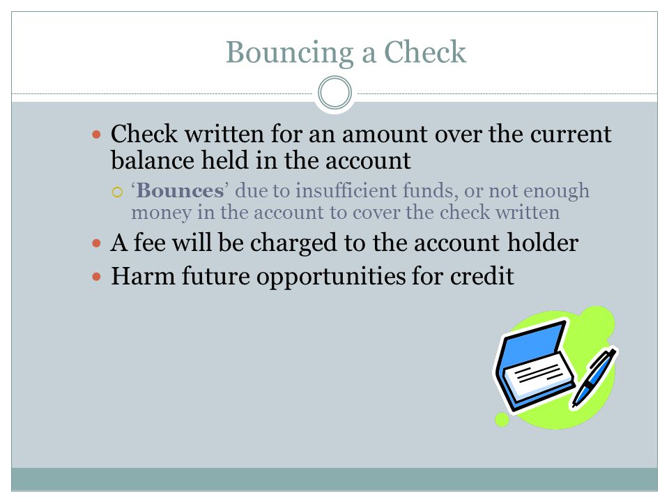 Bouncing a Check Check written for an amount over the current balance held in the account  ‘Bounces’ due to insufficient funds, or not enough money in the account to cover the check written A fee will be charged to the account holder Harm future opportunities for credit