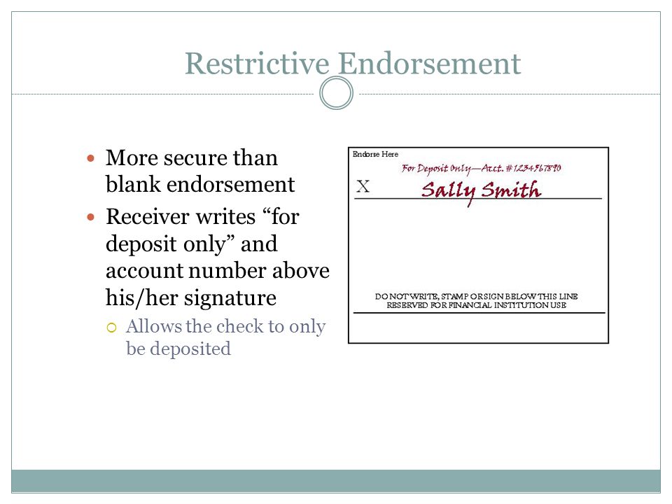 Restrictive Endorsement More secure than blank endorsement Receiver writes for deposit only and account number above his/her signature  Allows the check to only be deposited