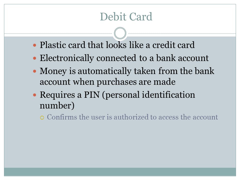 Debit Card Plastic card that looks like a credit card Electronically connected to a bank account Money is automatically taken from the bank account when purchases are made Requires a PIN (personal identification number)  Confirms the user is authorized to access the account