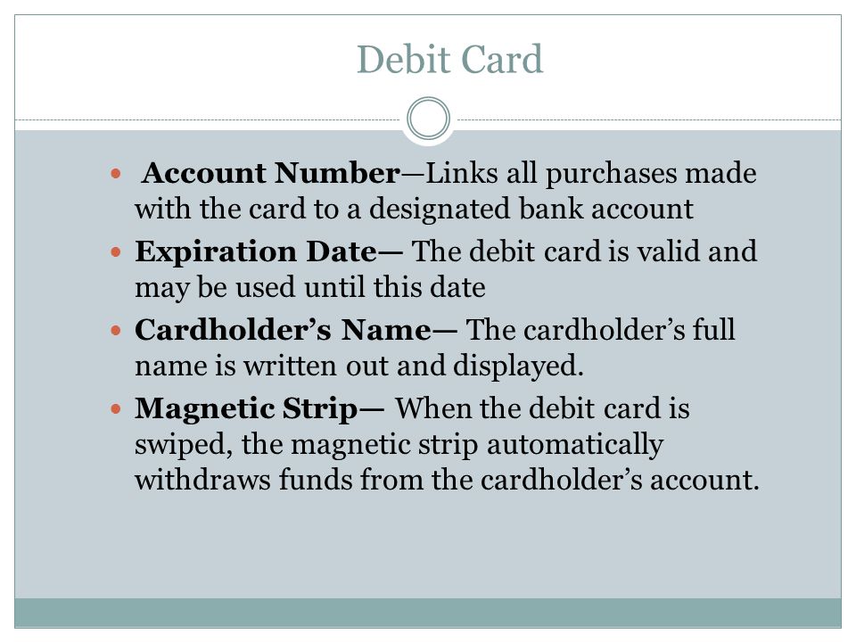 Debit Card Account Number—Links all purchases made with the card to a designated bank account Expiration Date— The debit card is valid and may be used until this date Cardholder’s Name— The cardholder’s full name is written out and displayed.
