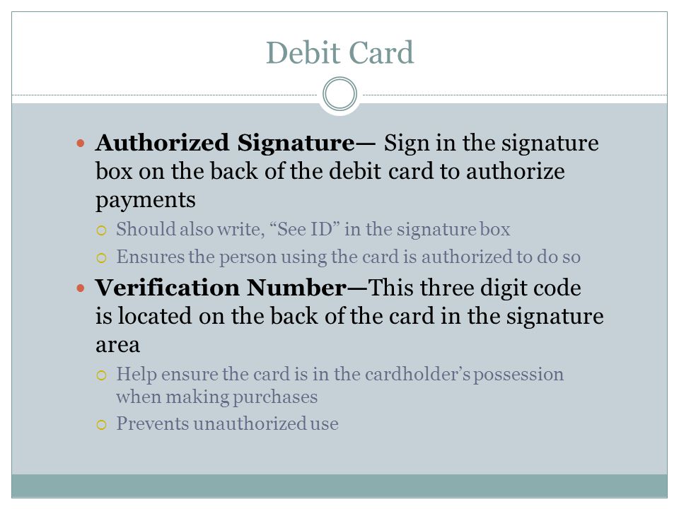 Debit Card Authorized Signature— Sign in the signature box on the back of the debit card to authorize payments  Should also write, See ID in the signature box  Ensures the person using the card is authorized to do so Verification Number—This three digit code is located on the back of the card in the signature area  Help ensure the card is in the cardholder’s possession when making purchases  Prevents unauthorized use