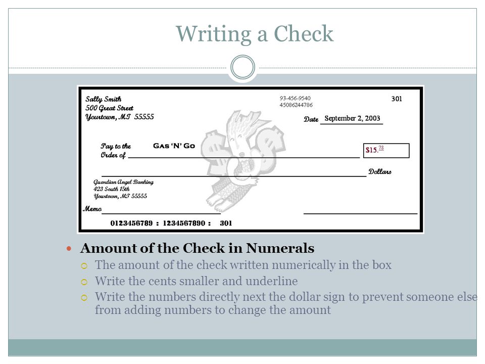 Writing a Check Amount of the Check in Numerals  The amount of the check written numerically in the box  Write the cents smaller and underline  Write the numbers directly next the dollar sign to prevent someone else from adding numbers to change the amount