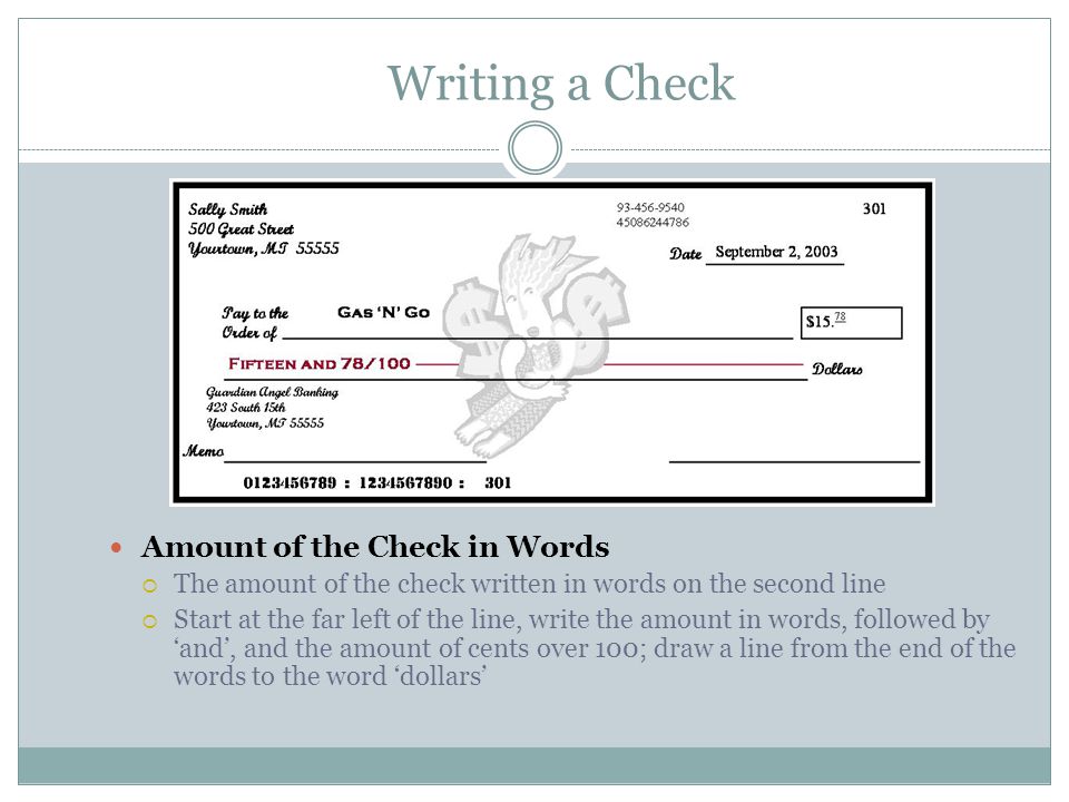 Writing a Check Amount of the Check in Words  The amount of the check written in words on the second line  Start at the far left of the line, write the amount in words, followed by ‘and’, and the amount of cents over 100; draw a line from the end of the words to the word ‘dollars’