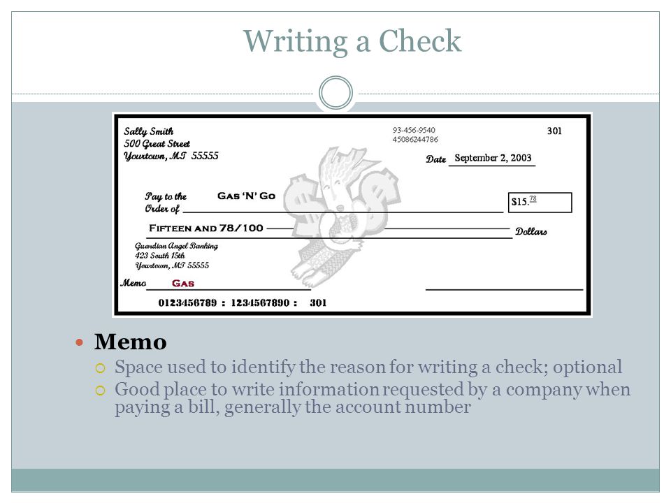 Writing a Check Memo  Space used to identify the reason for writing a check; optional  Good place to write information requested by a company when paying a bill, generally the account number