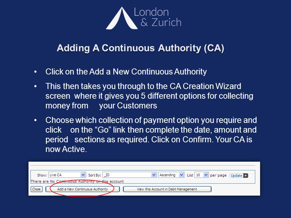 Adding A Continuous Authority (CA) Click on the Add a New Continuous Authority This then takes you through to the CA Creation Wizard screen where it gives you 5 different options for collecting money from your Customers Choose which collection of payment option you require and click on the Go link then complete the date, amount and period sections as required.