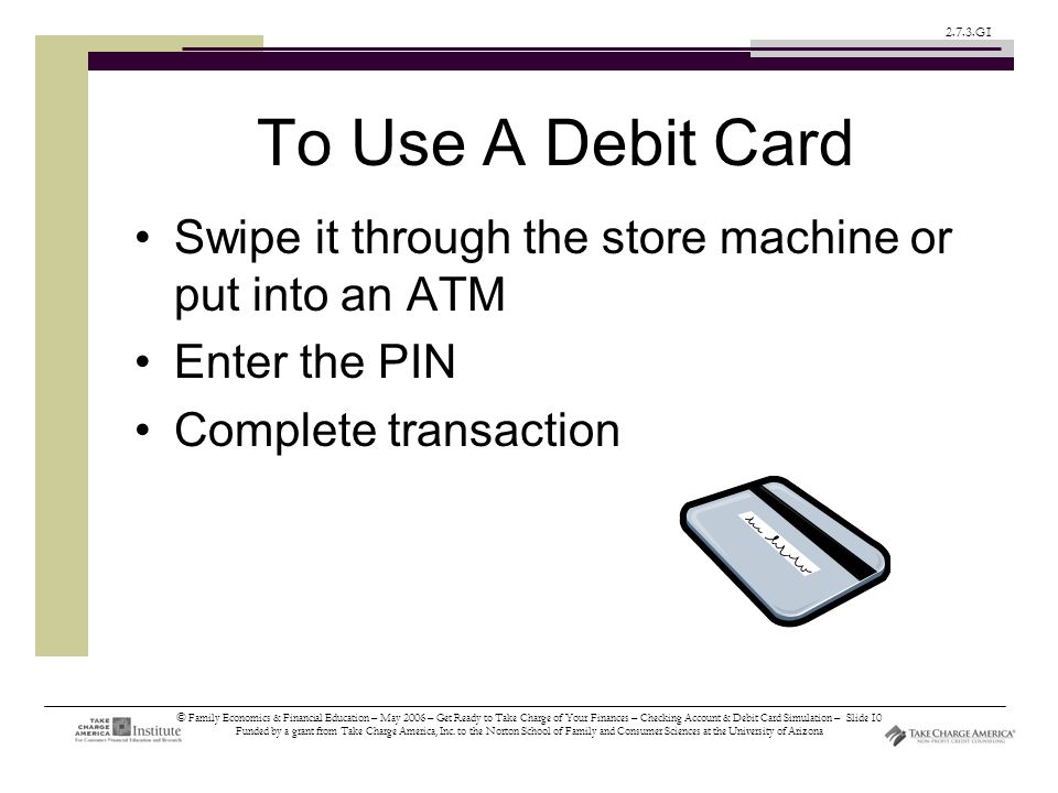 © Family Economics & Financial Education – May 2006 – Get Ready to Take Charge of Your Finances – Checking Account & Debit Card Simulation – Slide 10 Funded by a grant from Take Charge America, Inc.