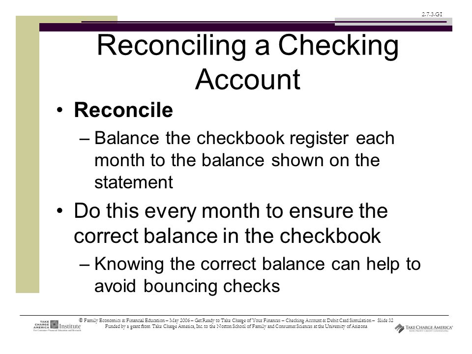 © Family Economics & Financial Education – May 2006 – Get Ready to Take Charge of Your Finances – Checking Account & Debit Card Simulation – Slide 32 Funded by a grant from Take Charge America, Inc.