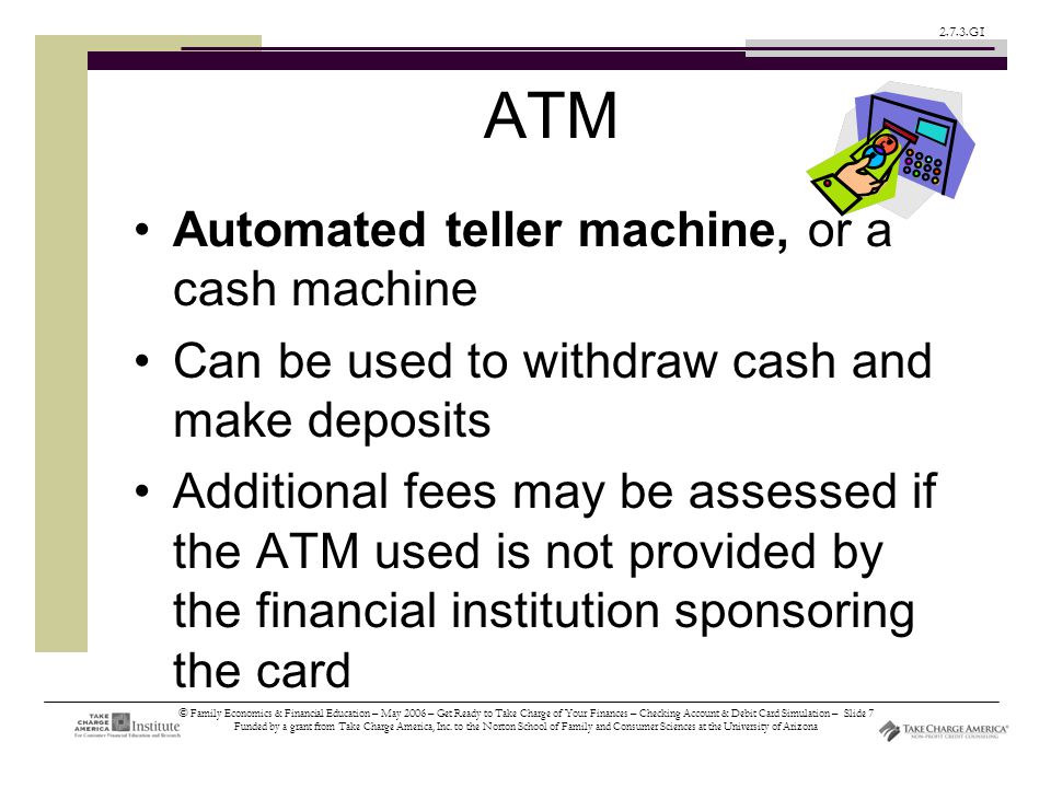 © Family Economics & Financial Education – May 2006 – Get Ready to Take Charge of Your Finances – Checking Account & Debit Card Simulation – Slide 7 Funded by a grant from Take Charge America, Inc.