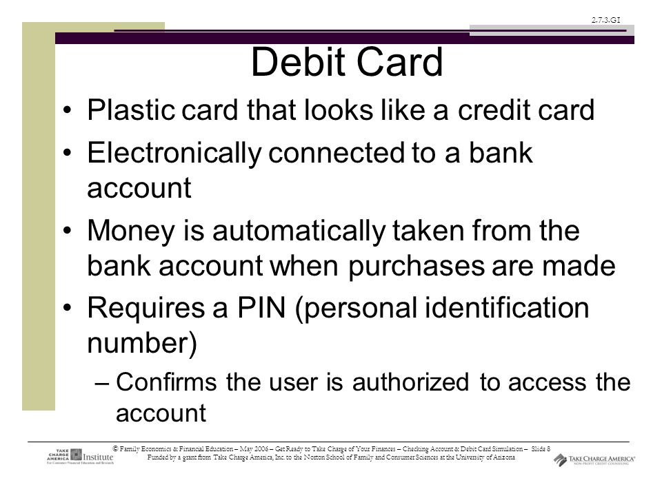 © Family Economics & Financial Education – May 2006 – Get Ready to Take Charge of Your Finances – Checking Account & Debit Card Simulation – Slide 8 Funded by a grant from Take Charge America, Inc.