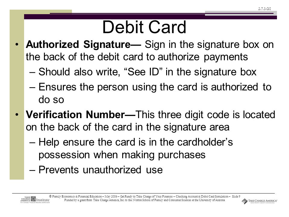 © Family Economics & Financial Education – May 2006 – Get Ready to Take Charge of Your Finances – Checking Account & Debit Card Simulation – Slide 9 Funded by a grant from Take Charge America, Inc.