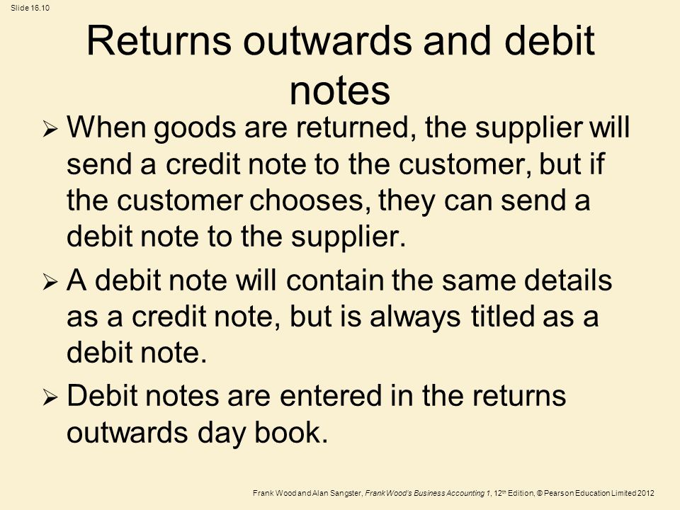 Frank Wood and Alan Sangster, Frank Wood’s Business Accounting 1, 12 th Edition, © Pearson Education Limited 2012 Slide Returns outwards and debit notes  When goods are returned, the supplier will send a credit note to the customer, but if the customer chooses, they can send a debit note to the supplier.