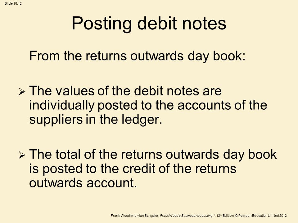 Frank Wood and Alan Sangster, Frank Wood’s Business Accounting 1, 12 th Edition, © Pearson Education Limited 2012 Slide Posting debit notes From the returns outwards day book:  The values of the debit notes are individually posted to the accounts of the suppliers in the ledger.