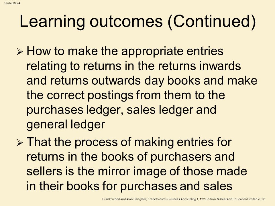 Frank Wood and Alan Sangster, Frank Wood’s Business Accounting 1, 12 th Edition, © Pearson Education Limited 2012 Slide Learning outcomes (Continued)  How to make the appropriate entries relating to returns in the returns inwards and returns outwards day books and make the correct postings from them to the purchases ledger, sales ledger and general ledger  That the process of making entries for returns in the books of purchasers and sellers is the mirror image of those made in their books for purchases and sales
