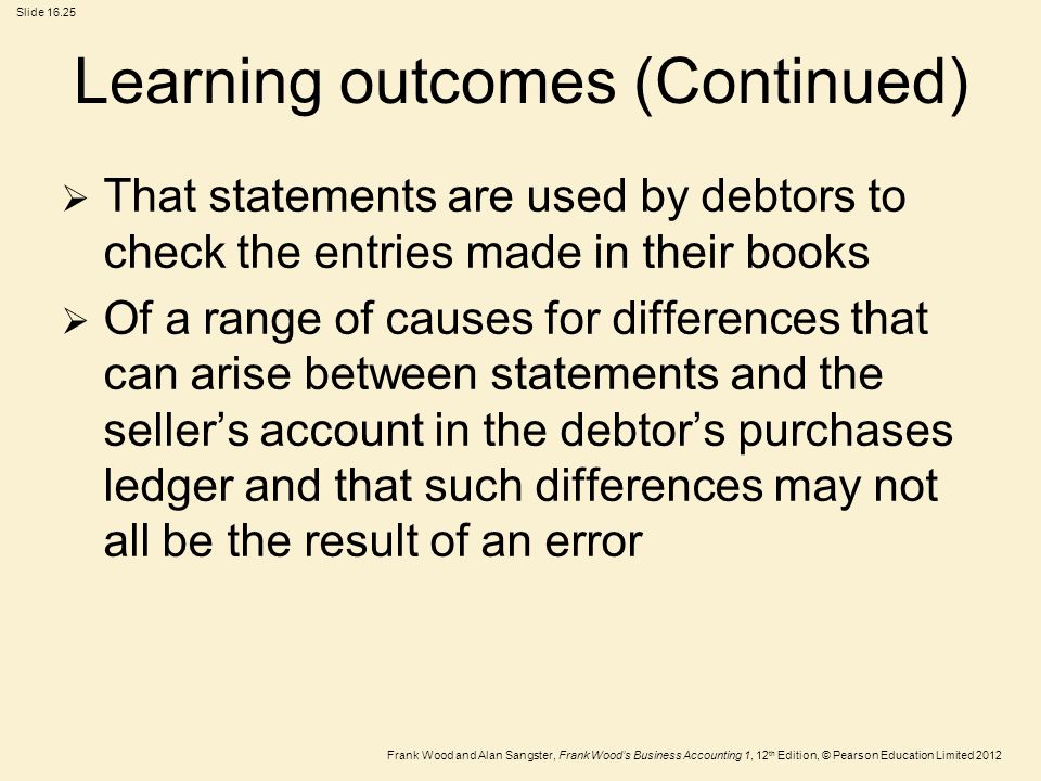 Frank Wood and Alan Sangster, Frank Wood’s Business Accounting 1, 12 th Edition, © Pearson Education Limited 2012 Slide Learning outcomes (Continued)  That statements are used by debtors to check the entries made in their books  Of a range of causes for differences that can arise between statements and the seller’s account in the debtor’s purchases ledger and that such differences may not all be the result of an error