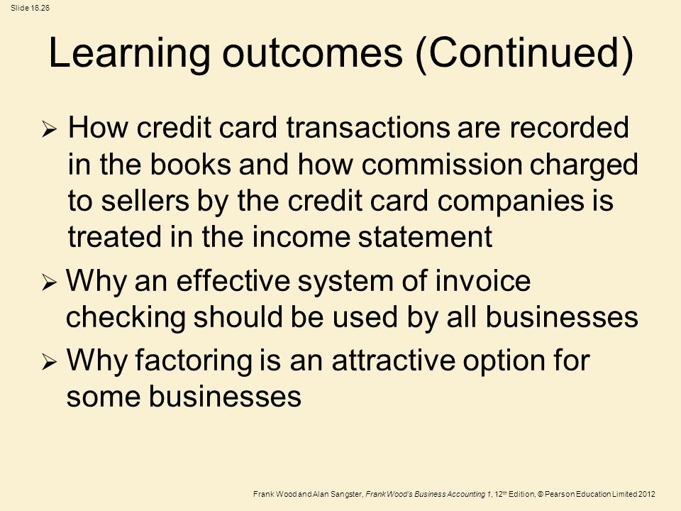 Frank Wood and Alan Sangster, Frank Wood’s Business Accounting 1, 12 th Edition, © Pearson Education Limited 2012 Slide Learning outcomes (Continued)  How credit card transactions are recorded in the books and how commission charged to sellers by the credit card companies is treated in the income statement  Why an effective system of invoice checking should be used by all businesses  Why factoring is an attractive option for some businesses