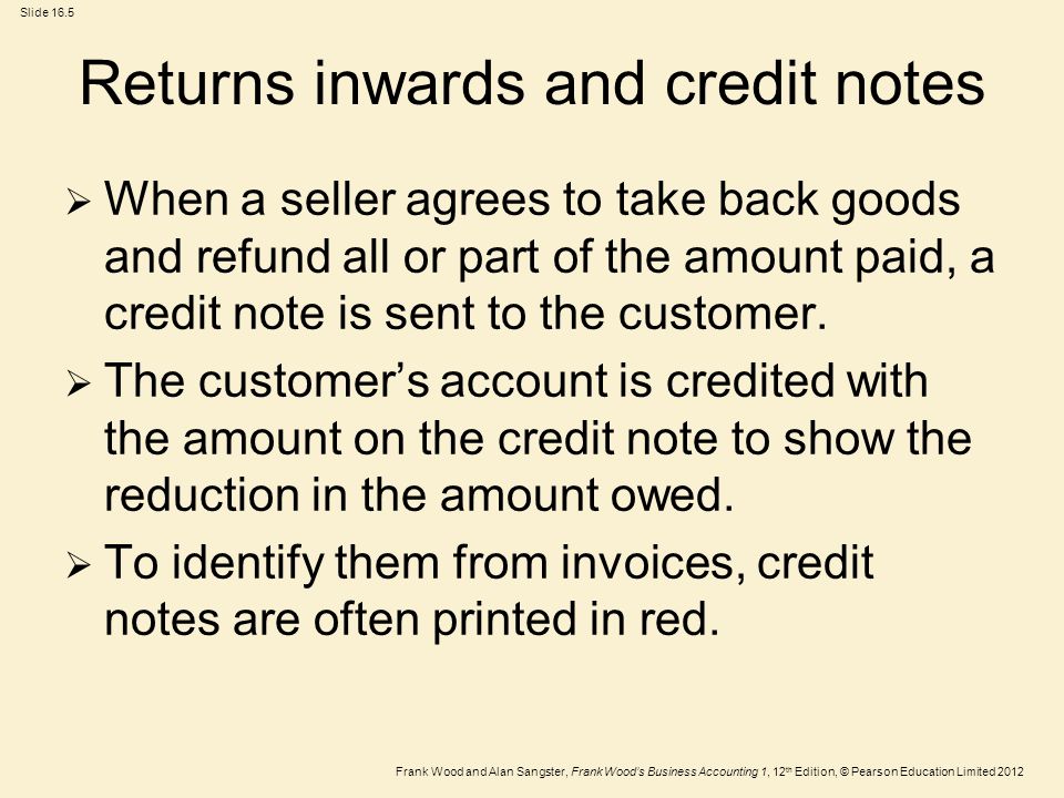 Frank Wood and Alan Sangster, Frank Wood’s Business Accounting 1, 12 th Edition, © Pearson Education Limited 2012 Slide 16.5 Returns inwards and credit notes  When a seller agrees to take back goods and refund all or part of the amount paid, a credit note is sent to the customer.