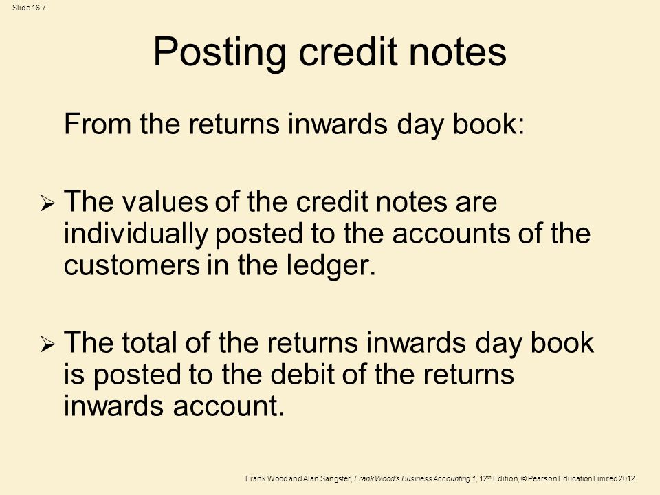 Frank Wood and Alan Sangster, Frank Wood’s Business Accounting 1, 12 th Edition, © Pearson Education Limited 2012 Slide 16.7 Posting credit notes From the returns inwards day book:  The values of the credit notes are individually posted to the accounts of the customers in the ledger.