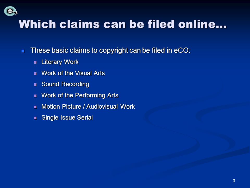 Which claims can be filed online… These basic claims to copyright can be filed in eCO: These basic claims to copyright can be filed in eCO: Literary Work Literary Work Work of the Visual Arts Work of the Visual Arts Sound Recording Sound Recording Work of the Performing Arts Work of the Performing Arts Motion Picture / Audiovisual Work Motion Picture / Audiovisual Work Single Issue Serial Single Issue Serial 3