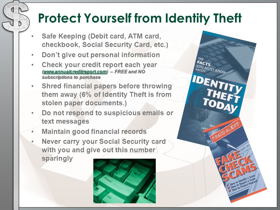 Protect Yourself from Identity Theft Safe Keeping (Debit card, ATM card, checkbook, Social Security Card, etc.) Don’t give out personal information (  – FREE and NO subscriptions to purchaseCheck your credit report each year (  – FREE and NO subscriptions to purchasewww.annualcreditreport.com Shred financial papers before throwing them away (6% of Identity Theft is from stolen paper documents.) Do not respond to suspicious  s or text messages Maintain good financial records Never carry your Social Security card with you and give out this number sparingly