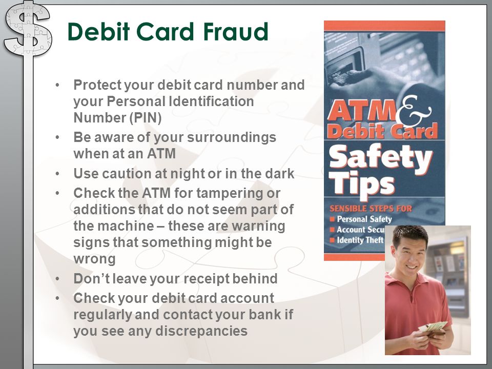 Debit Card Fraud Protect your debit card number and your Personal Identification Number (PIN) Be aware of your surroundings when at an ATM Use caution at night or in the dark Check the ATM for tampering or additions that do not seem part of the machine – these are warning signs that something might be wrong Don’t leave your receipt behind Check your debit card account regularly and contact your bank if you see any discrepancies