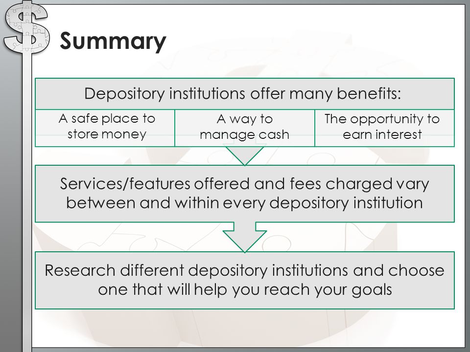 Summary Depository institutions offer many benefits: A safe place to store money A way to manage cash The opportunity to earn interest Services/features offered and fees charged vary between and within every depository institution Research different depository institutions and choose one that will help you reach your goals