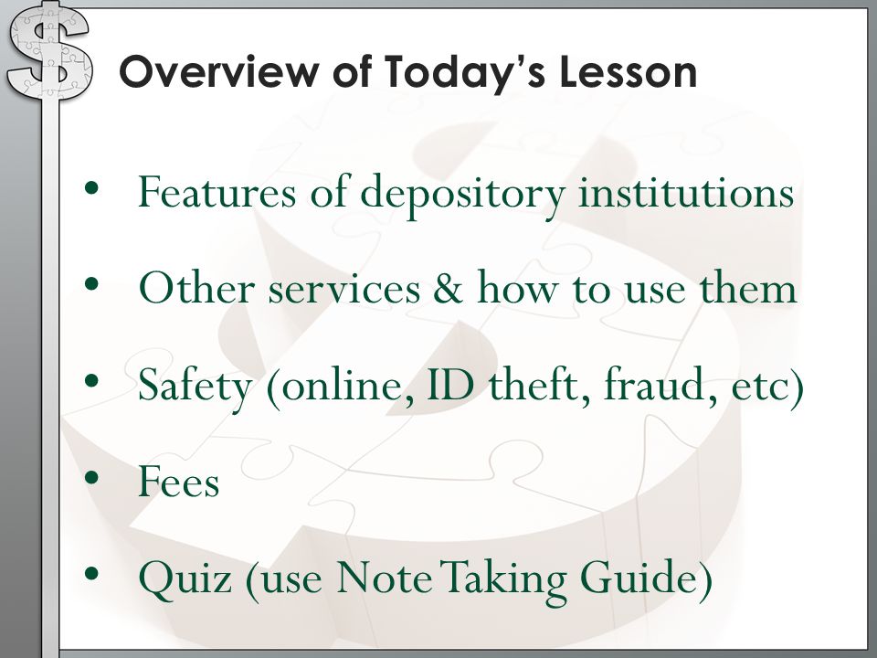 Overview of Today’s Lesson Features of depository institutions Other services & how to use them Safety (online, ID theft, fraud, etc) Fees Quiz (use Note Taking Guide)