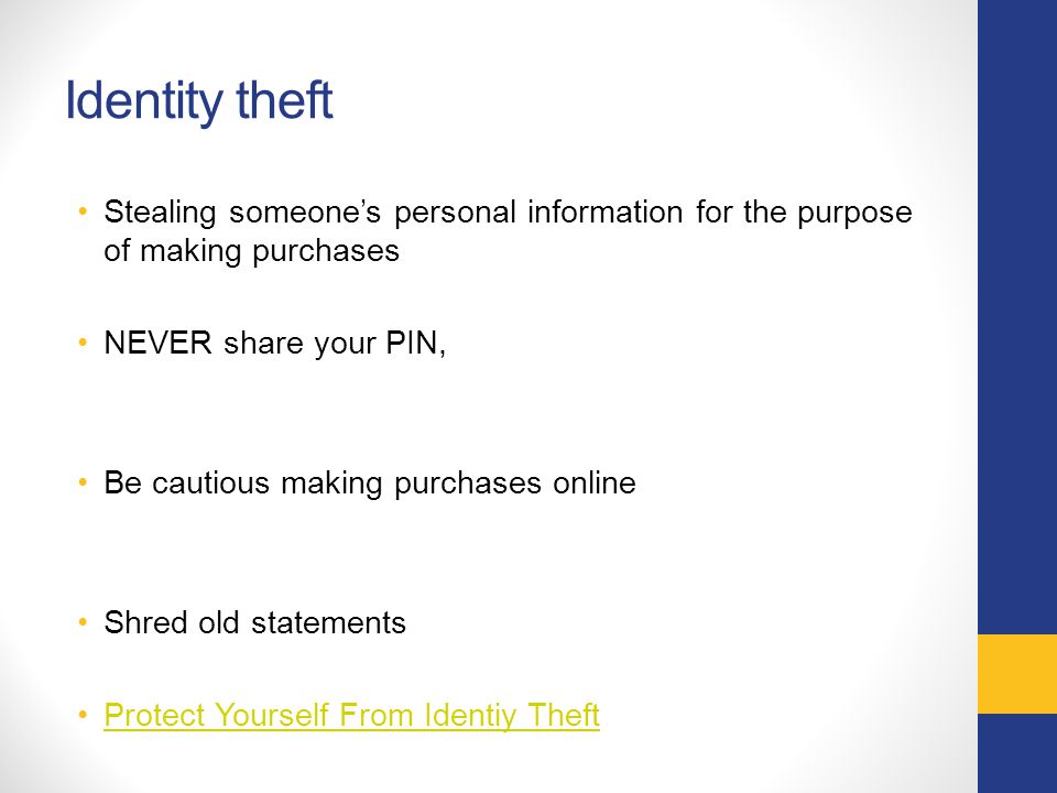 Identity theft Stealing someone’s personal information for the purpose of making purchases NEVER share your PIN, Be cautious making purchases online Shred old statements Protect Yourself From Identiy Theft