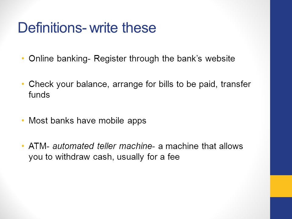 Definitions- write these Online banking- Register through the bank’s website Check your balance, arrange for bills to be paid, transfer funds Most banks have mobile apps ATM- automated teller machine- a machine that allows you to withdraw cash, usually for a fee