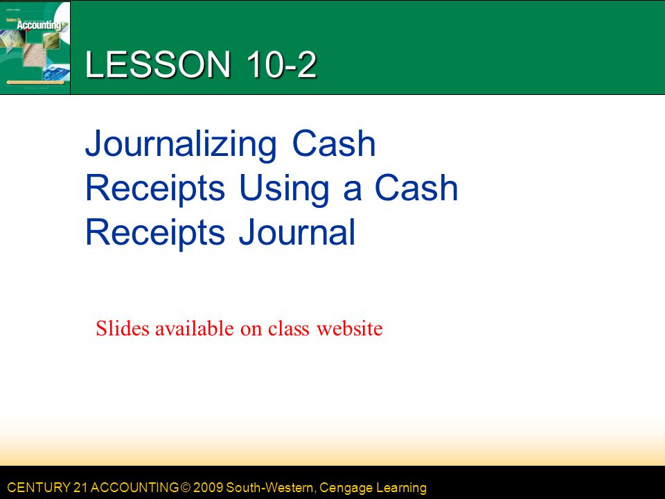 CENTURY 21 ACCOUNTING © 2009 South-Western, Cengage Learning LESSON 10-2 Journalizing Cash Receipts Using a Cash Receipts Journal Slides available on class website