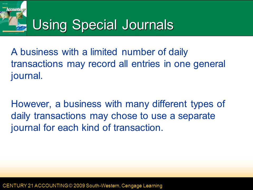 CENTURY 21 ACCOUNTING © 2009 South-Western, Cengage Learning Using Special Journals A business with a limited number of daily transactions may record all entries in one general journal.