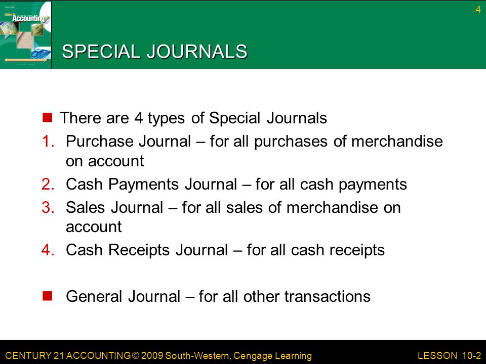 CENTURY 21 ACCOUNTING © 2009 South-Western, Cengage Learning SPECIAL JOURNALS There are 4 types of Special Journals 1.Purchase Journal – for all purchases of merchandise on account 2.Cash Payments Journal – for all cash payments 3.Sales Journal – for all sales of merchandise on account 4.Cash Receipts Journal – for all cash receipts General Journal – for all other transactions 4 LESSON 10-2