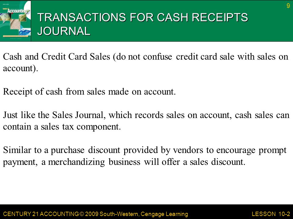 CENTURY 21 ACCOUNTING © 2009 South-Western, Cengage Learning TRANSACTIONS FOR CASH RECEIPTS JOURNAL 9 LESSON 10-2 Cash and Credit Card Sales (do not confuse credit card sale with sales on account).