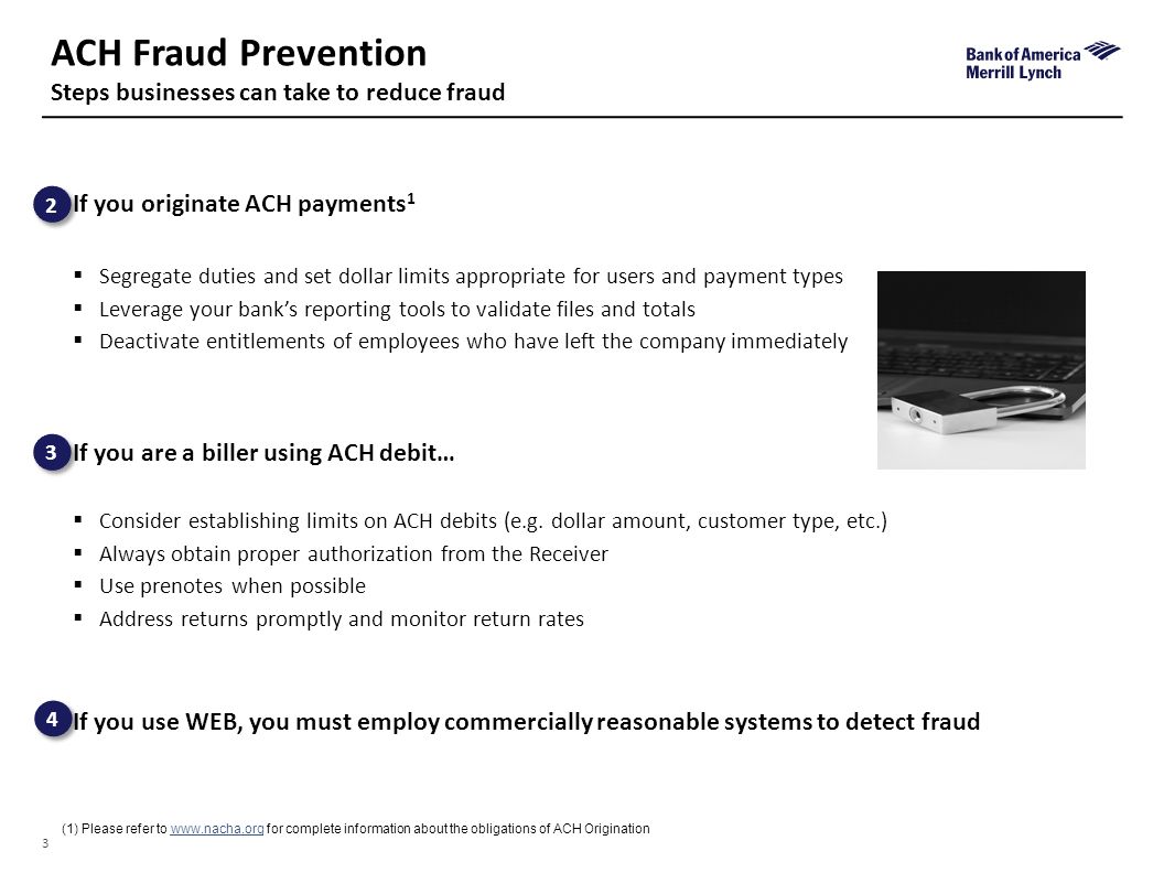3 ACH Fraud Prevention Steps businesses can take to reduce fraud (1)Please refer to   for complete information about the obligations of ACH Origination If you originate ACH payments 1  Segregate duties and set dollar limits appropriate for users and payment types  Leverage your bank’s reporting tools to validate files and totals  Deactivate entitlements of employees who have left the company immediately If you are a biller using ACH debit…  Consider establishing limits on ACH debits (e.g.