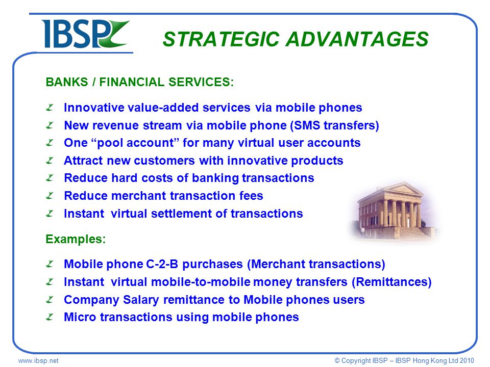 © Copyright IBSP – IBSP Hong Kong Ltd STRATEGIC ADVANTAGES BANKS / FINANCIAL SERVICES: Innovative value-added services via mobile phones New revenue stream via mobile phone (SMS transfers) One pool account for many virtual user accounts Attract new customers with innovative products Reduce hard costs of banking transactions Reduce merchant transaction fees Instant virtual settlement of transactions Examples: Mobile phone C-2-B purchases (Merchant transactions) Instant virtual mobile-to-mobile money transfers (Remittances) Company Salary remittance to Mobile phones users Micro transactions using mobile phones