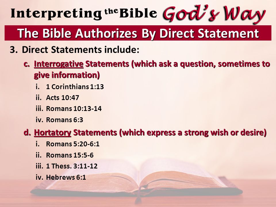 3.Direct Statements include: c.Interrogative Statements (which ask a question, sometimes to give information) i.1 Corinthians 1:13 ii.Acts 10:47 iii.Romans 10:13-14 iv.Romans 6:3 d.Hortatory Statements (which express a strong wish or desire) i.Romans 5:20-6:1 ii.Romans 15:5-6 iii.1 Thess.
