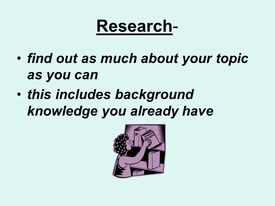 Research- find out as much about your topic as you can this includes background knowledge you already have