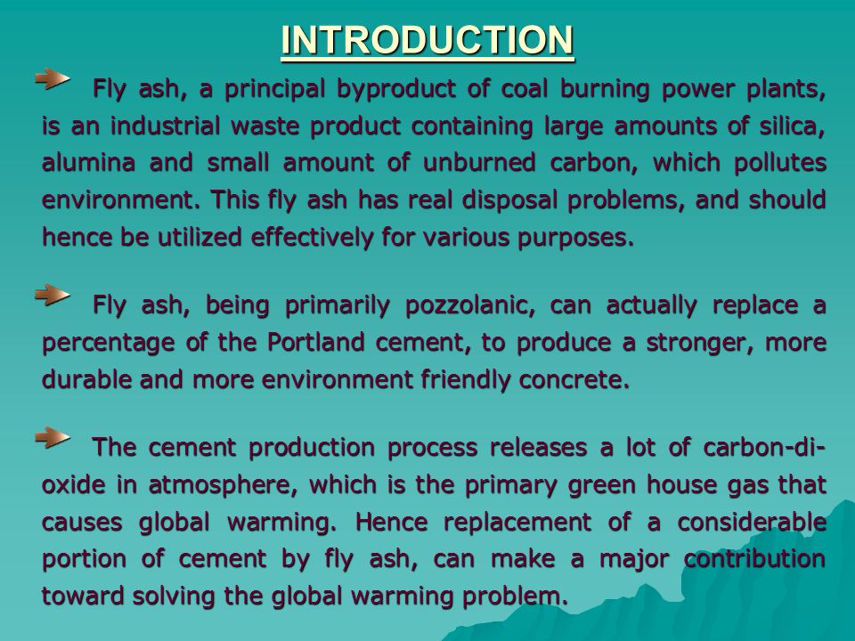 INTRODUCTION Fly ash, a principal byproduct of coal burning power plants, is an industrial waste product containing large amounts of silica, alumina and small amount of unburned carbon, which pollutes environment.