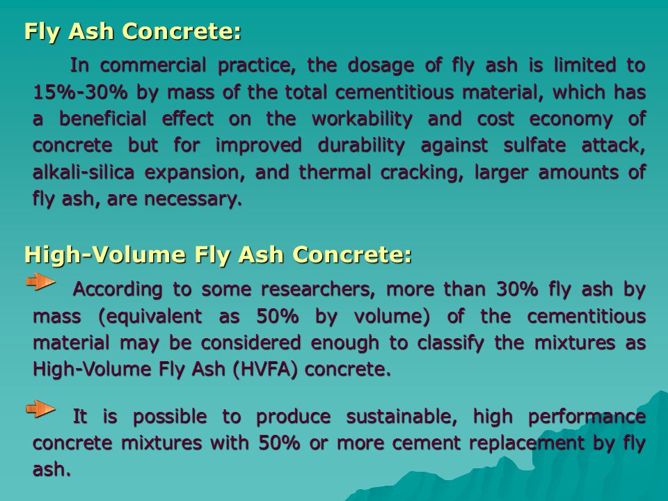 Fly Ash Concrete: In commercial practice, the dosage of fly ash is limited to 15%-30% by mass of the total cementitious material, which has a beneficial effect on the workability and cost economy of concrete but for improved durability against sulfate attack, alkali-silica expansion, and thermal cracking, larger amounts of fly ash, are necessary.