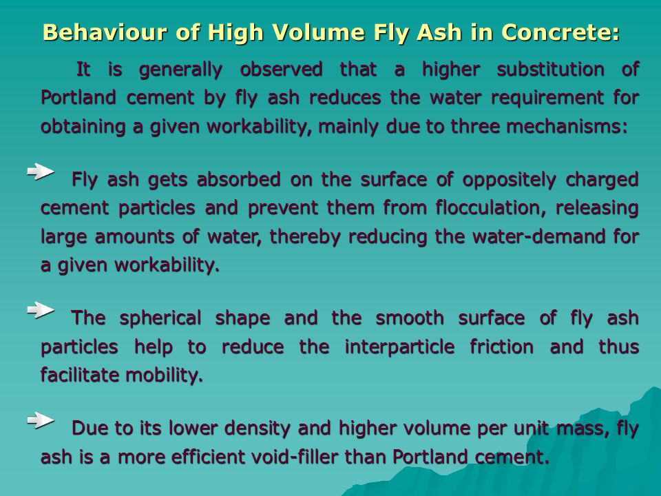 Behaviour of High Volume Fly Ash in Concrete: Behaviour of High Volume Fly Ash in Concrete: It is generally observed that a higher substitution of Portland cement by fly ash reduces the water requirement for obtaining a given workability, mainly due to three mechanisms: It is generally observed that a higher substitution of Portland cement by fly ash reduces the water requirement for obtaining a given workability, mainly due to three mechanisms: Fly ash gets absorbed on the surface of oppositely charged cement particles and prevent them from flocculation, releasing large amounts of water, thereby reducing the water-demand for a given workability.